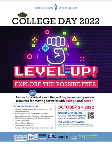 COLLEGE DAY 2022 LEVEL-UP! EXPLORE THE POSSIBILITIES Join us for a virtual event that will inspire you and provide resources for moving forward with college and career. WORKSHOPS INCLUDE: • Choose Your Adventure: Perfectly Imperfect Path to a Quality Career • Building Your Brand and Network like a Pro • College Readiness for Elementary School students/ Middle School students/High School students Career Exploration • Library: Above & Beyond • Community College 101 • Paying for College (English, Spanish, Vietnamese) OCTOBER 24, 2022 REGISTER AND SEE THE FULL LIST OF WORKSHOPS https://na.eventscloud.com/713617 FOR MORE INFORMATION Contact Karen Larson at klarson@sccoe.org